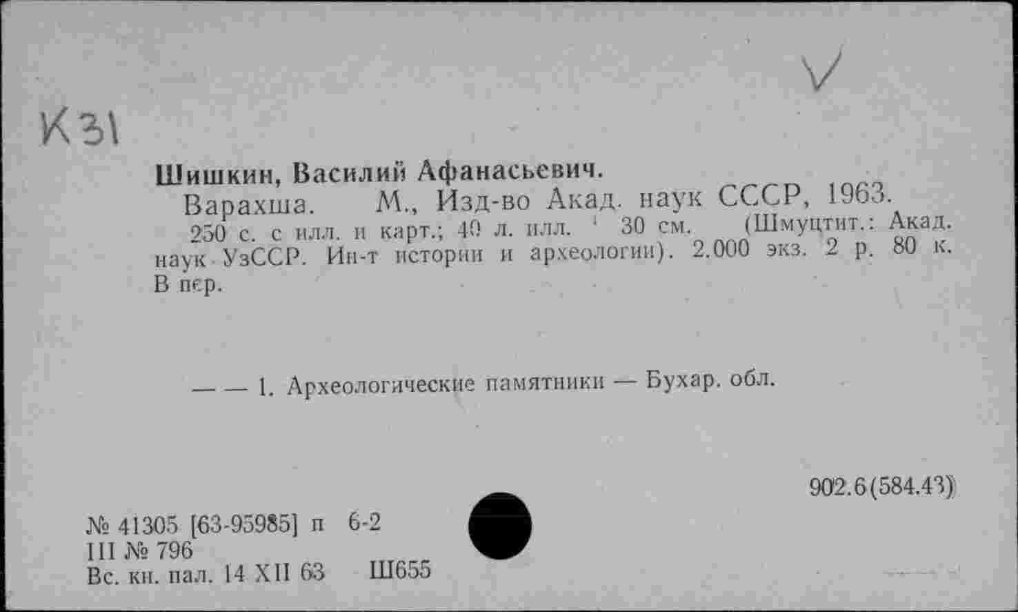 ﻿К ЗІ
Шишкин, Василий Афанасьевич.
Варахша. М., Изд-во Акад, наук СССР, 1963.
250 с. с илл. и карт.; 40 л. илл. 1 30 см. (Шмуцтит.: Акад, наук УзССР. Ин-т истории и археологии). 2.000 экз. 2 р. ÖU к. В пер.
_____- 1. Археологические памятники — Бухар. обл.
902.6(584.43):
№ 41305 [63-95985] п 6-2
III № 796
Вс. кн. пал. 14 XII 63	Ш655